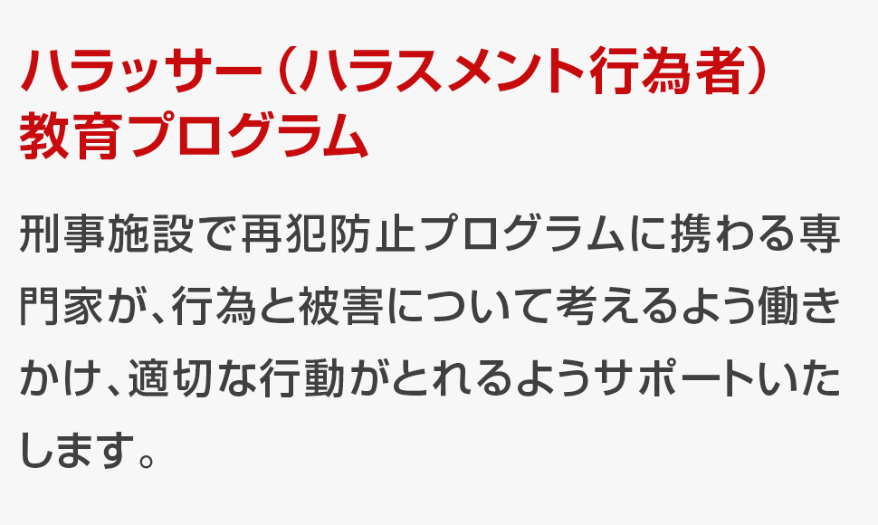 刑事施設で再犯防止プログラムに携わる専門家が、行為と被害について考えるよう働きかけ、適切な行動がとれるようサポートいたします。