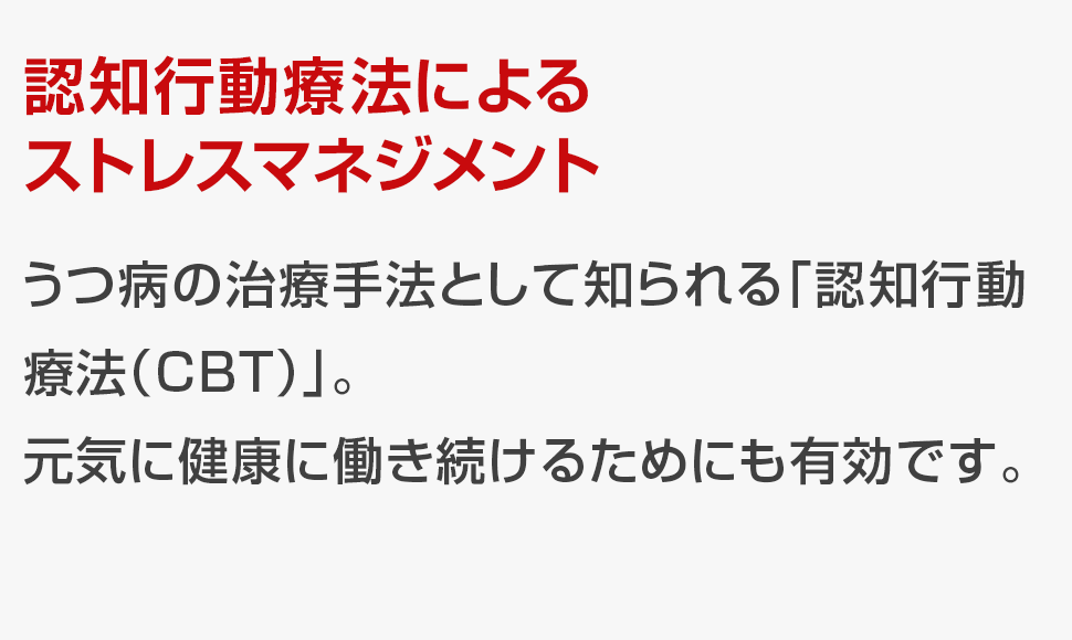 うつ病の治療手法として知られる「認知行動療法（CBT）」。<br>元気に健康に働き続けるためにも有効です。